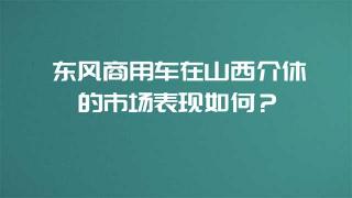  東風商用車在山西介休的市場表現如何？